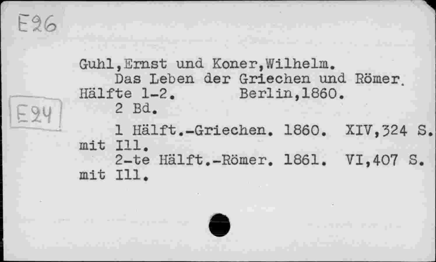 ﻿Е26
[еІЧ
Guhl,Emst und Koner,Wilhelm.
Das Leben der Griechen und Römer. Hälfte 1-2.	Berlin,I860.
2 Bd.
1 Hälft.-Griechen. I860. XIV,524 S. mit Ill.
2-te Hälft.-Römer. 1861. VI,407 S. mit Ill.